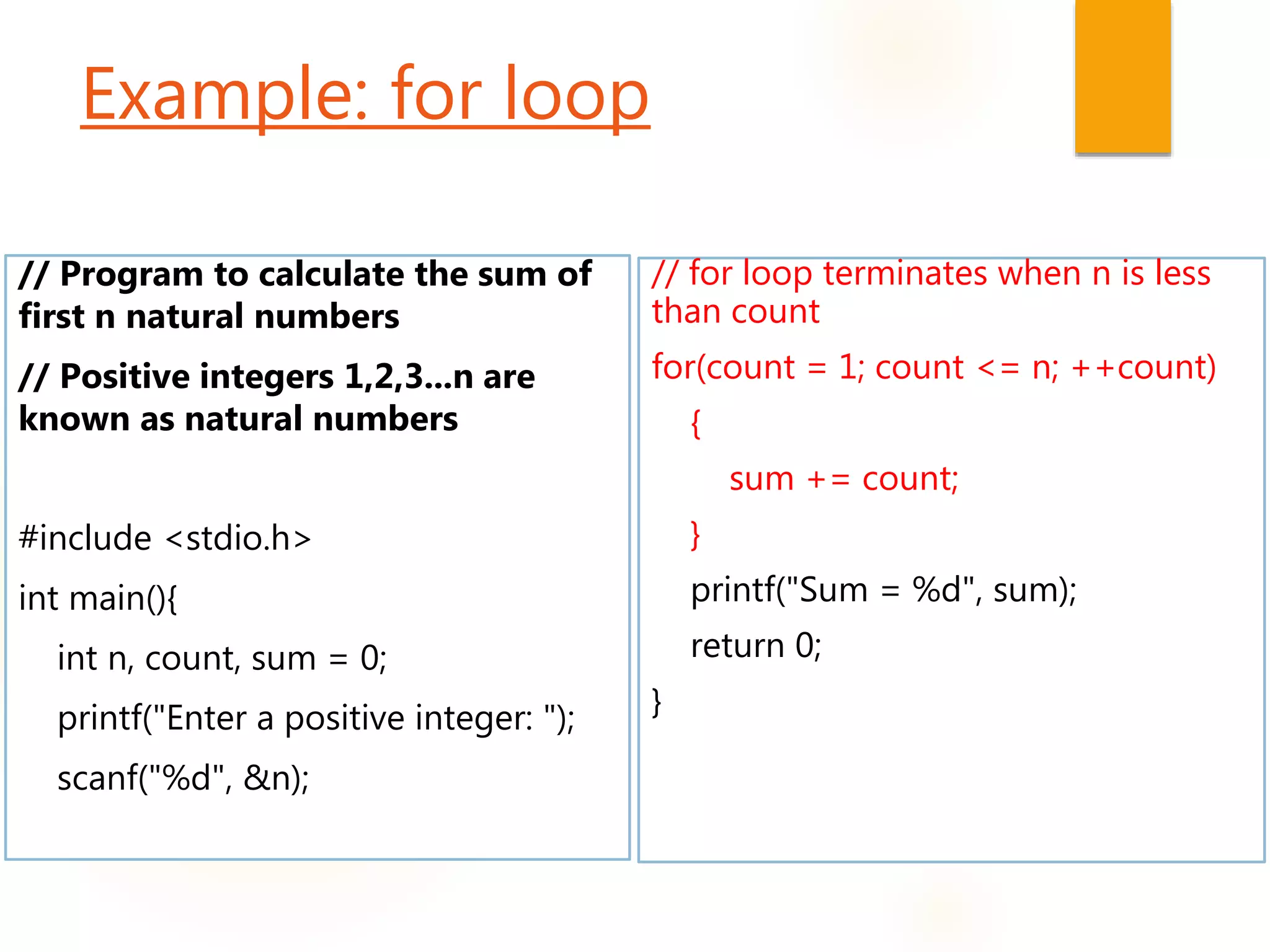Example: for loop
// Program to calculate the sum of
first n natural numbers
// Positive integers 1,2,3...n are
known as natural numbers
#include <stdio.h>
int main(){
int n, count, sum = 0;
printf("Enter a positive integer: ");
scanf("%d", &n);
// for loop terminates when n is less
than count
for(count = 1; count <= n; ++count)
{
sum += count;
}
printf("Sum = %d", sum);
return 0;
}
 