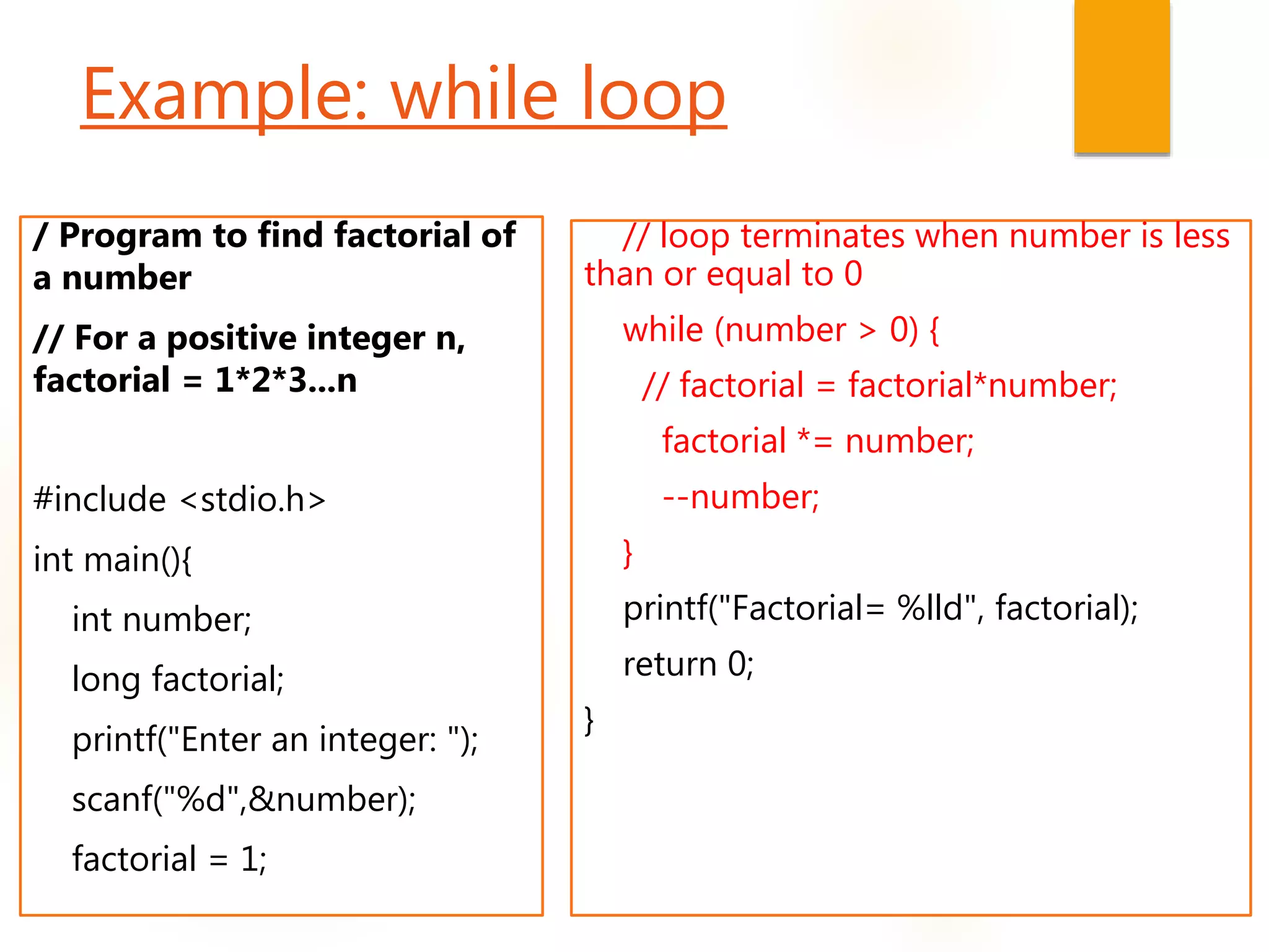 Example: while loop
/ Program to find factorial of
a number
// For a positive integer n,
factorial = 1*2*3...n
#include <stdio.h>
int main(){
int number;
long factorial;
printf("Enter an integer: ");
scanf("%d",&number);
factorial = 1;
// loop terminates when number is less
than or equal to 0
while (number > 0) {
// factorial = factorial*number;
factorial *= number;
--number;
}
printf("Factorial= %lld", factorial);
return 0;
}
 