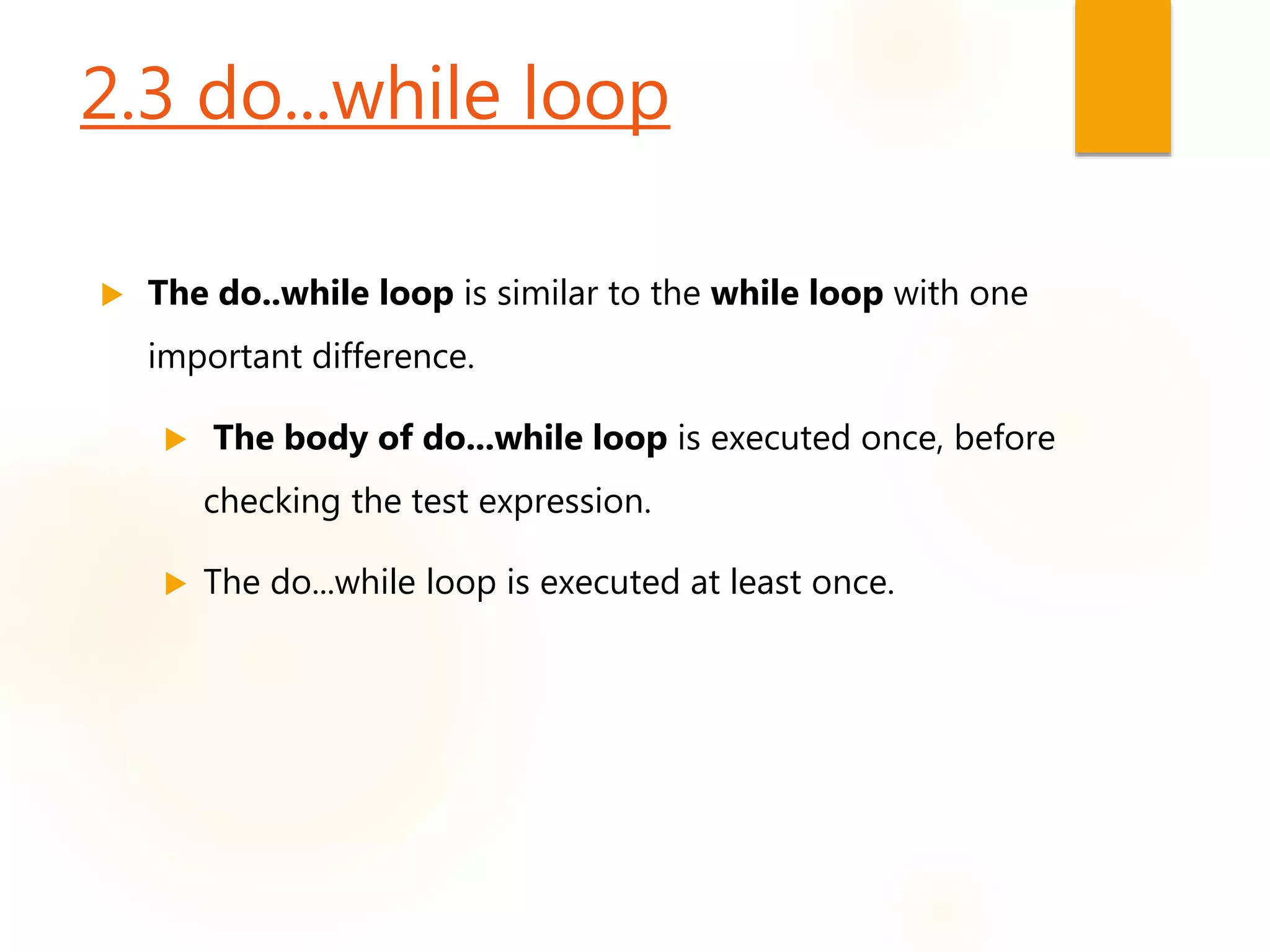 2.3 do...while loop
 The do..while loop is similar to the while loop with one
important difference.
 The body of do...while loop is executed once, before
checking the test expression.
 The do...while loop is executed at least once.
 