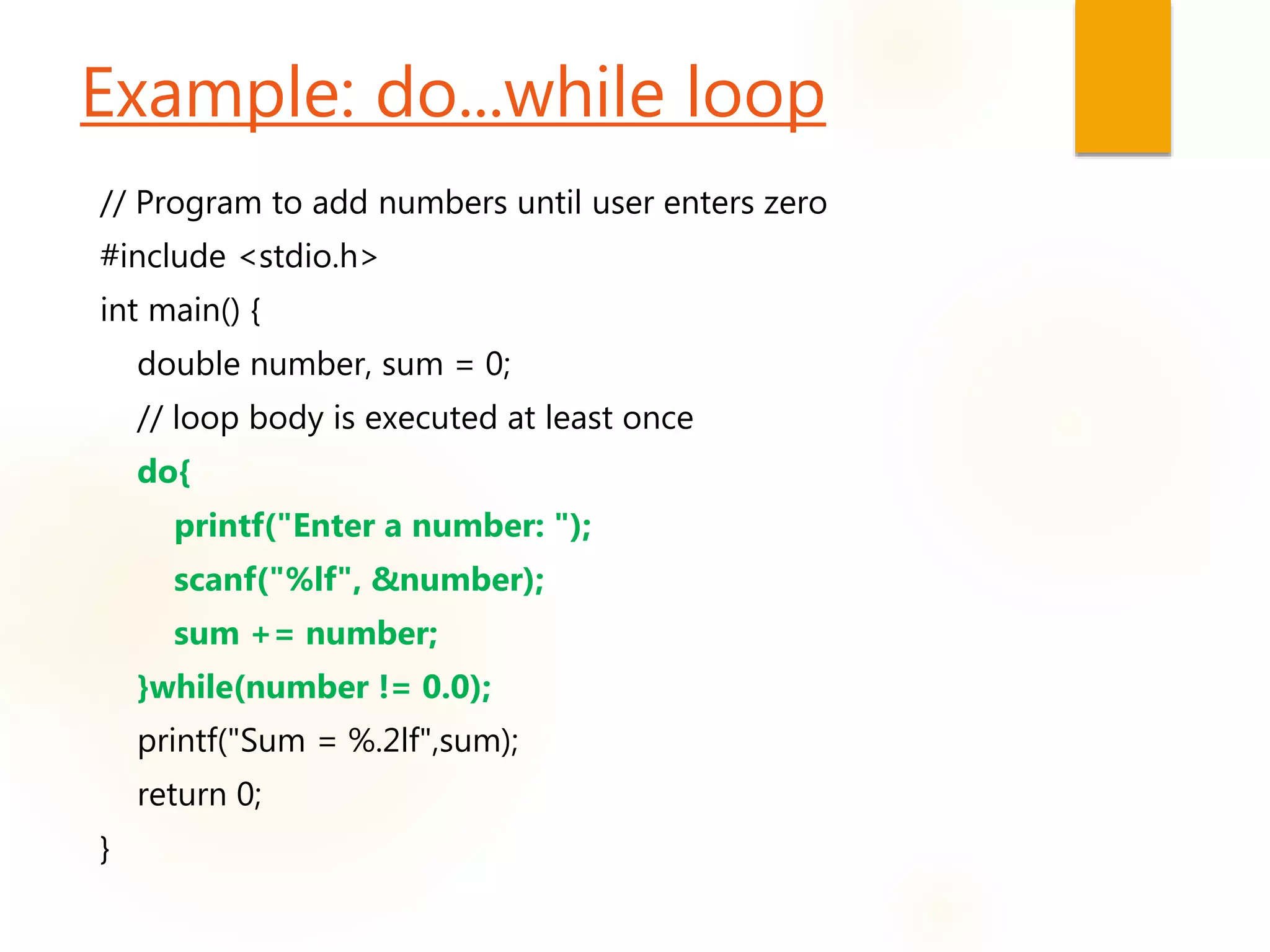 Example: do...while loop
// Program to add numbers until user enters zero
#include <stdio.h>
int main() {
double number, sum = 0;
// loop body is executed at least once
do{
printf("Enter a number: ");
scanf("%lf", &number);
sum += number;
}while(number != 0.0);
printf("Sum = %.2lf",sum);
return 0;
}
 