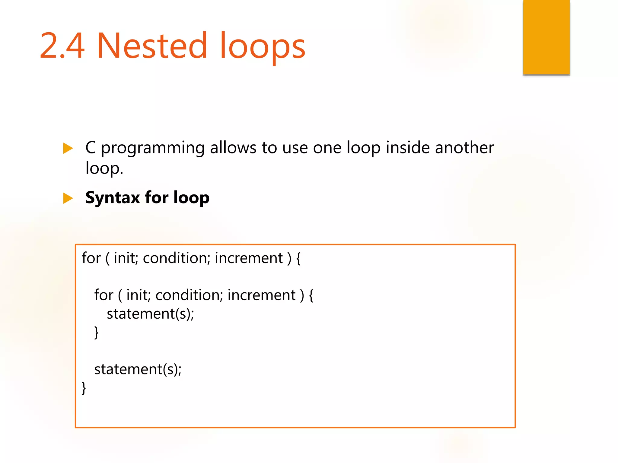 2.4 Nested loops
 C programming allows to use one loop inside another
loop.
 Syntax for loop
for ( init; condition; increment ) {
for ( init; condition; increment ) {
statement(s);
}
statement(s);
}
 