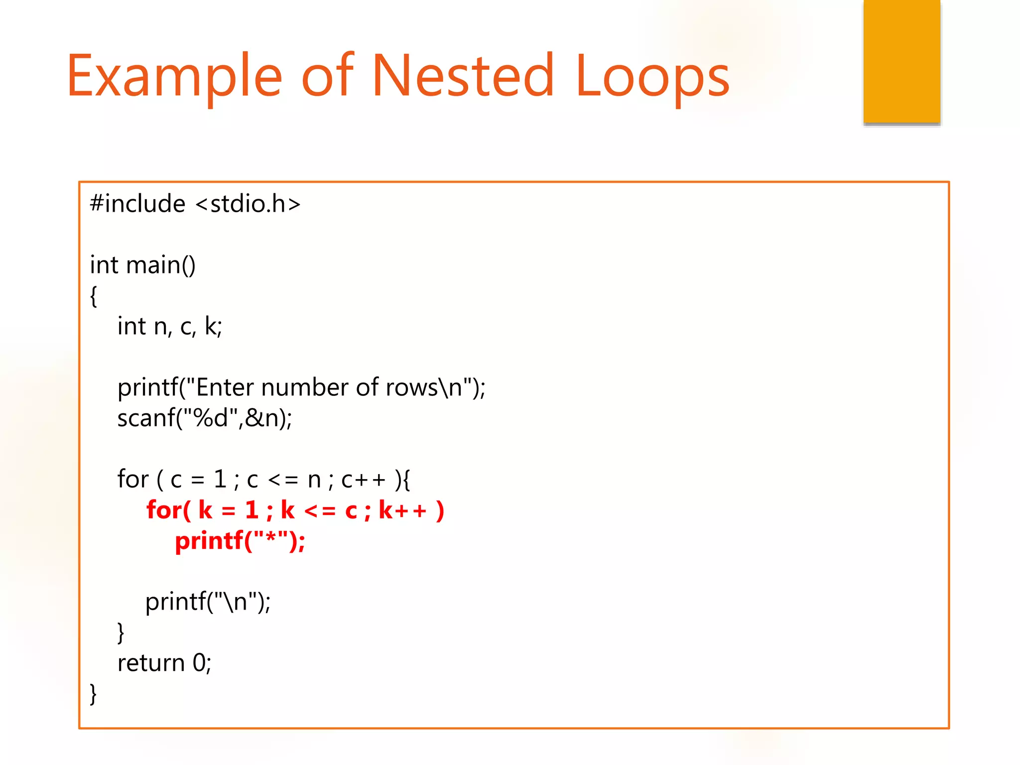 Example of Nested Loops
#include <stdio.h>
int main()
{
int n, c, k;
printf("Enter number of rowsn");
scanf("%d",&n);
for ( c = 1 ; c <= n ; c++ ){
for( k = 1 ; k <= c ; k++ )
printf("*");
printf("n");
}
return 0;
}
 