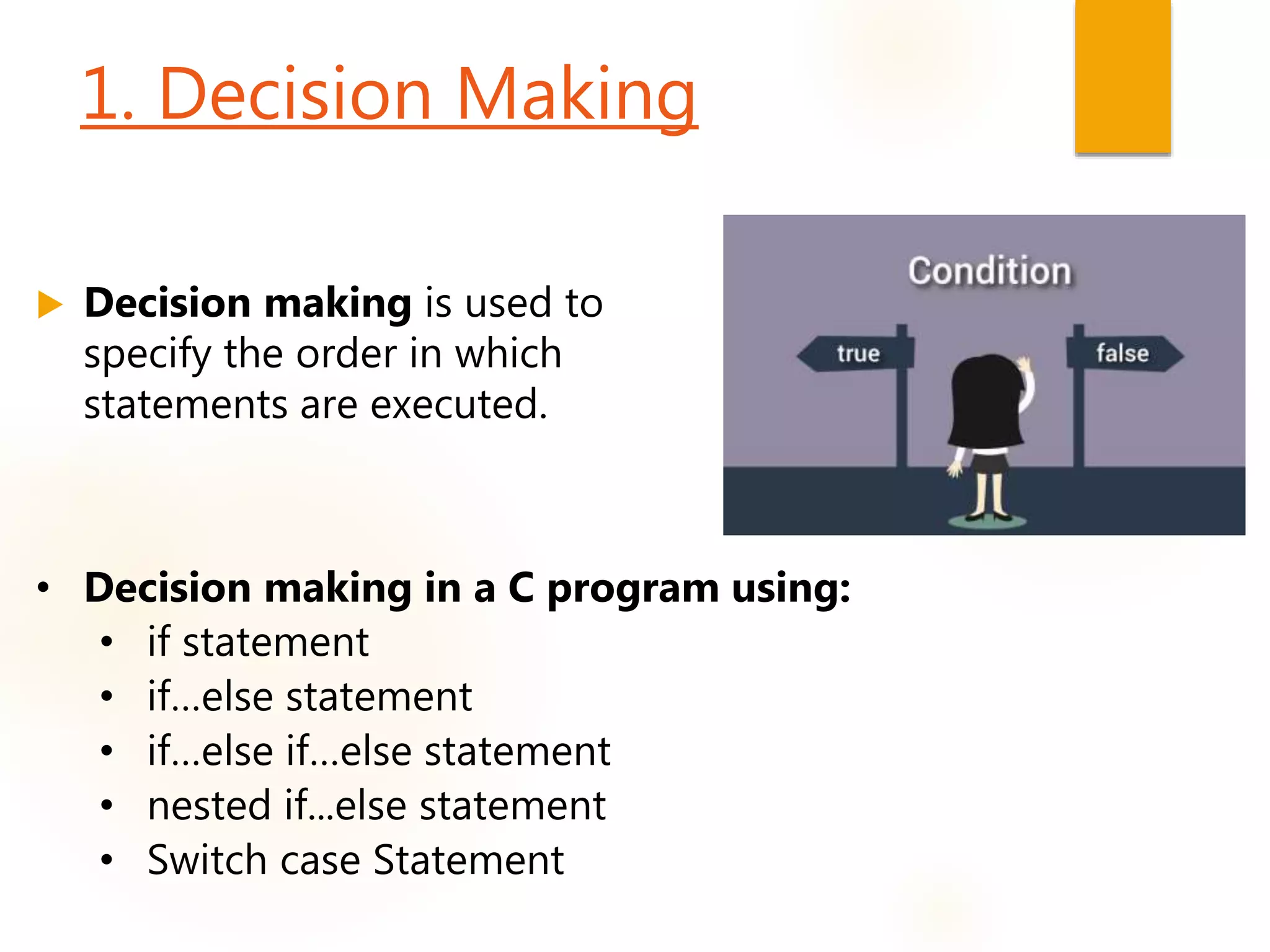 1. Decision Making
 Decision making is used to
specify the order in which
statements are executed.
• Decision making in a C program using:
• if statement
• if…else statement
• if…else if…else statement
• nested if...else statement
• Switch case Statement
 