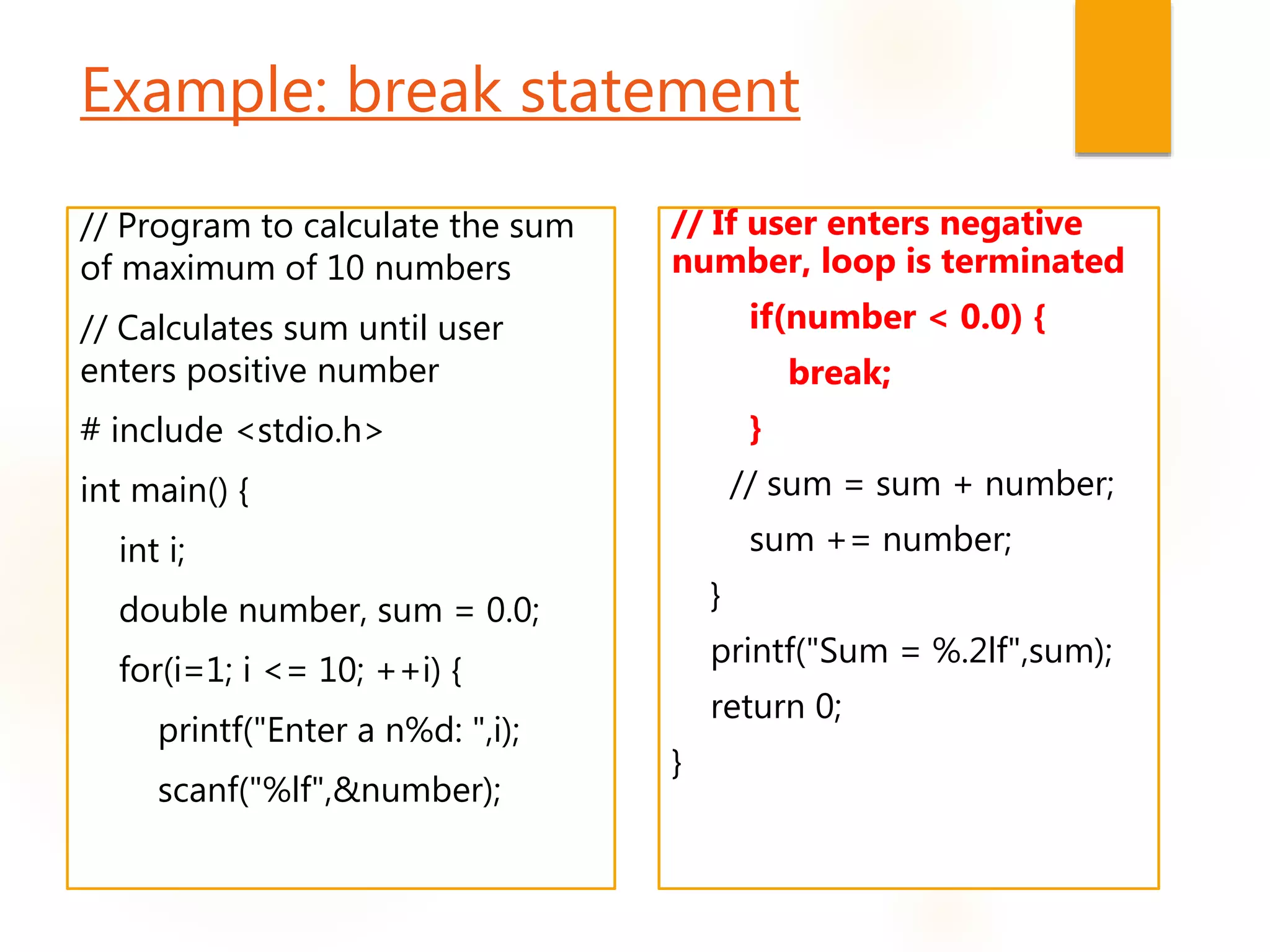 Example: break statement
// Program to calculate the sum
of maximum of 10 numbers
// Calculates sum until user
enters positive number
# include <stdio.h>
int main() {
int i;
double number, sum = 0.0;
for(i=1; i <= 10; ++i) {
printf("Enter a n%d: ",i);
scanf("%lf",&number);
// If user enters negative
number, loop is terminated
if(number < 0.0) {
break;
}
// sum = sum + number;
sum += number;
}
printf("Sum = %.2lf",sum);
return 0;
}
 