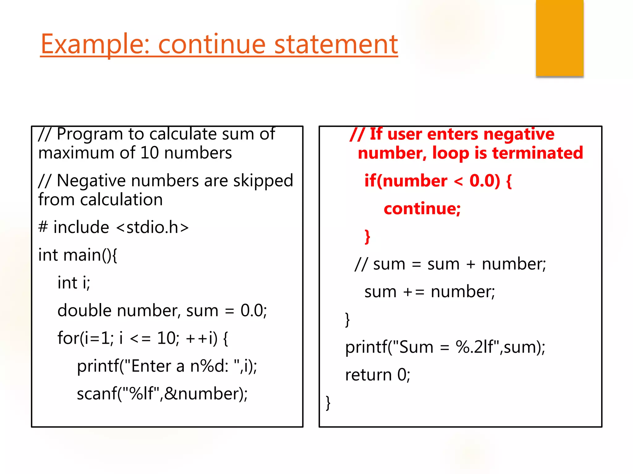 Example: continue statement
// Program to calculate sum of
maximum of 10 numbers
// Negative numbers are skipped
from calculation
# include <stdio.h>
int main(){
int i;
double number, sum = 0.0;
for(i=1; i <= 10; ++i) {
printf("Enter a n%d: ",i);
scanf("%lf",&number);
// If user enters negative
number, loop is terminated
if(number < 0.0) {
continue;
}
// sum = sum + number;
sum += number;
}
printf("Sum = %.2lf",sum);
return 0;
}
 