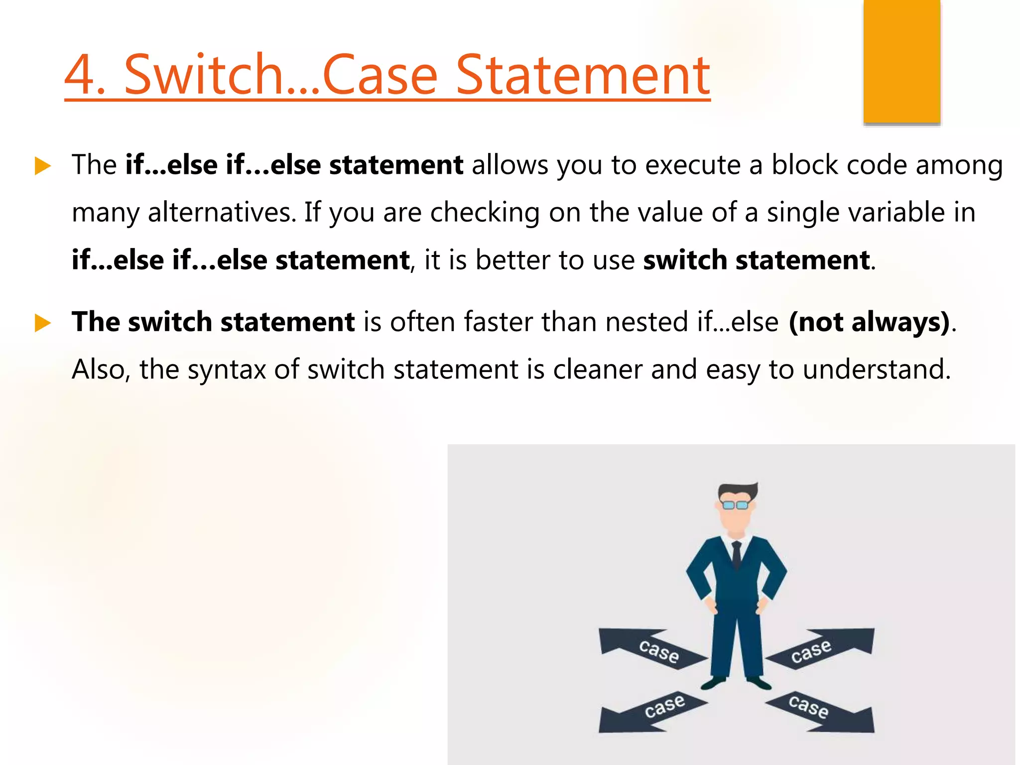 4. Switch...Case Statement
 The if...else if…else statement allows you to execute a block code among
many alternatives. If you are checking on the value of a single variable in
if...else if…else statement, it is better to use switch statement.
 The switch statement is often faster than nested if...else (not always).
Also, the syntax of switch statement is cleaner and easy to understand.
 