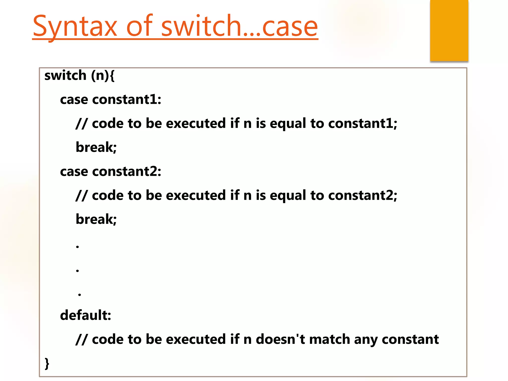 Syntax of switch...case
switch (n){
case constant1:
// code to be executed if n is equal to constant1;
break;
case constant2:
// code to be executed if n is equal to constant2;
break;
.
.
.
default:
// code to be executed if n doesn't match any constant
}
 