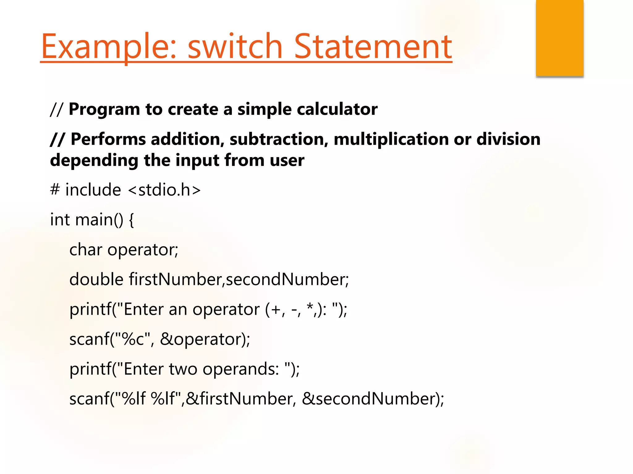 Example: switch Statement
// Program to create a simple calculator
// Performs addition, subtraction, multiplication or division
depending the input from user
# include <stdio.h>
int main() {
char operator;
double firstNumber,secondNumber;
printf("Enter an operator (+, -, *,): ");
scanf("%c", &operator);
printf("Enter two operands: ");
scanf("%lf %lf",&firstNumber, &secondNumber);
 