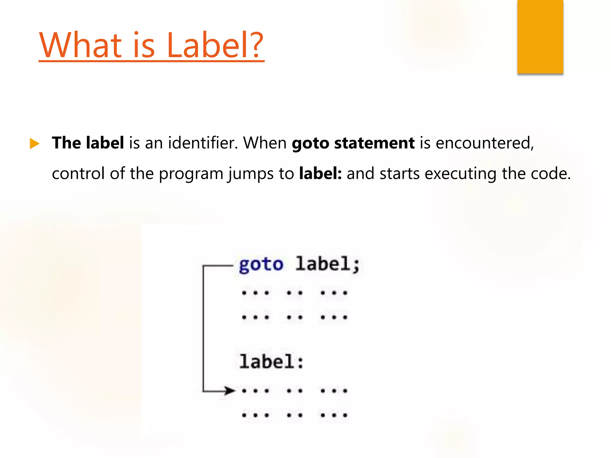 What is Label?
 The label is an identifier. When goto statement is encountered,
control of the program jumps to label: and starts executing the code.
 