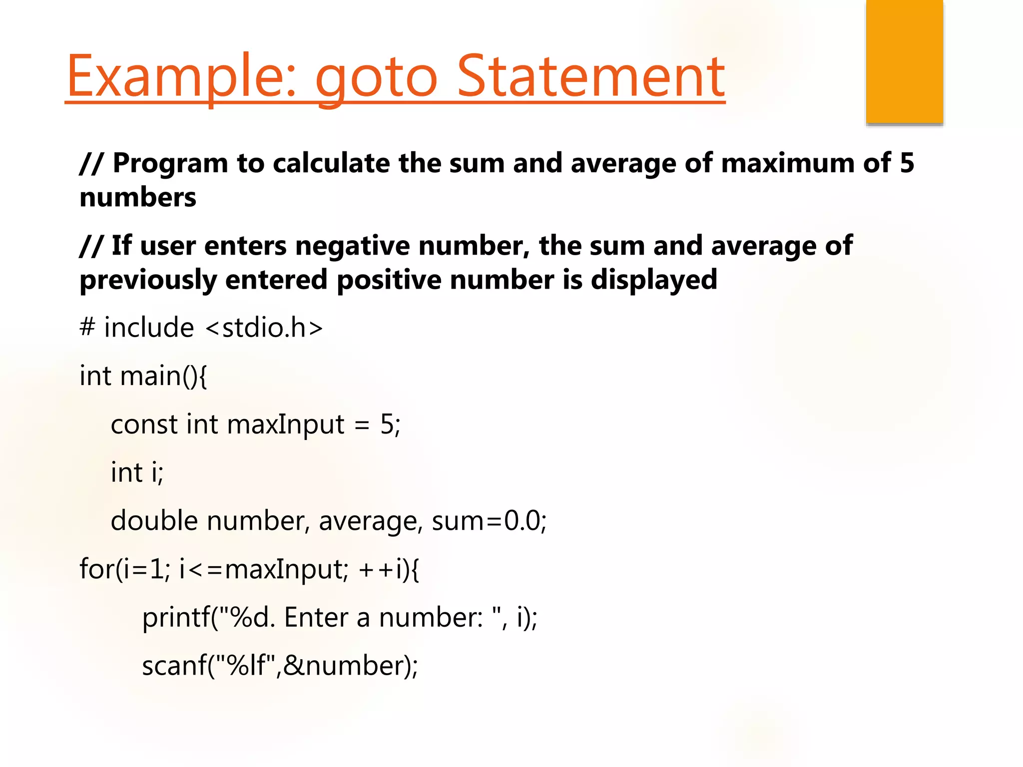 Example: goto Statement
// Program to calculate the sum and average of maximum of 5
numbers
// If user enters negative number, the sum and average of
previously entered positive number is displayed
# include <stdio.h>
int main(){
const int maxInput = 5;
int i;
double number, average, sum=0.0;
for(i=1; i<=maxInput; ++i){
printf("%d. Enter a number: ", i);
scanf("%lf",&number);
 
