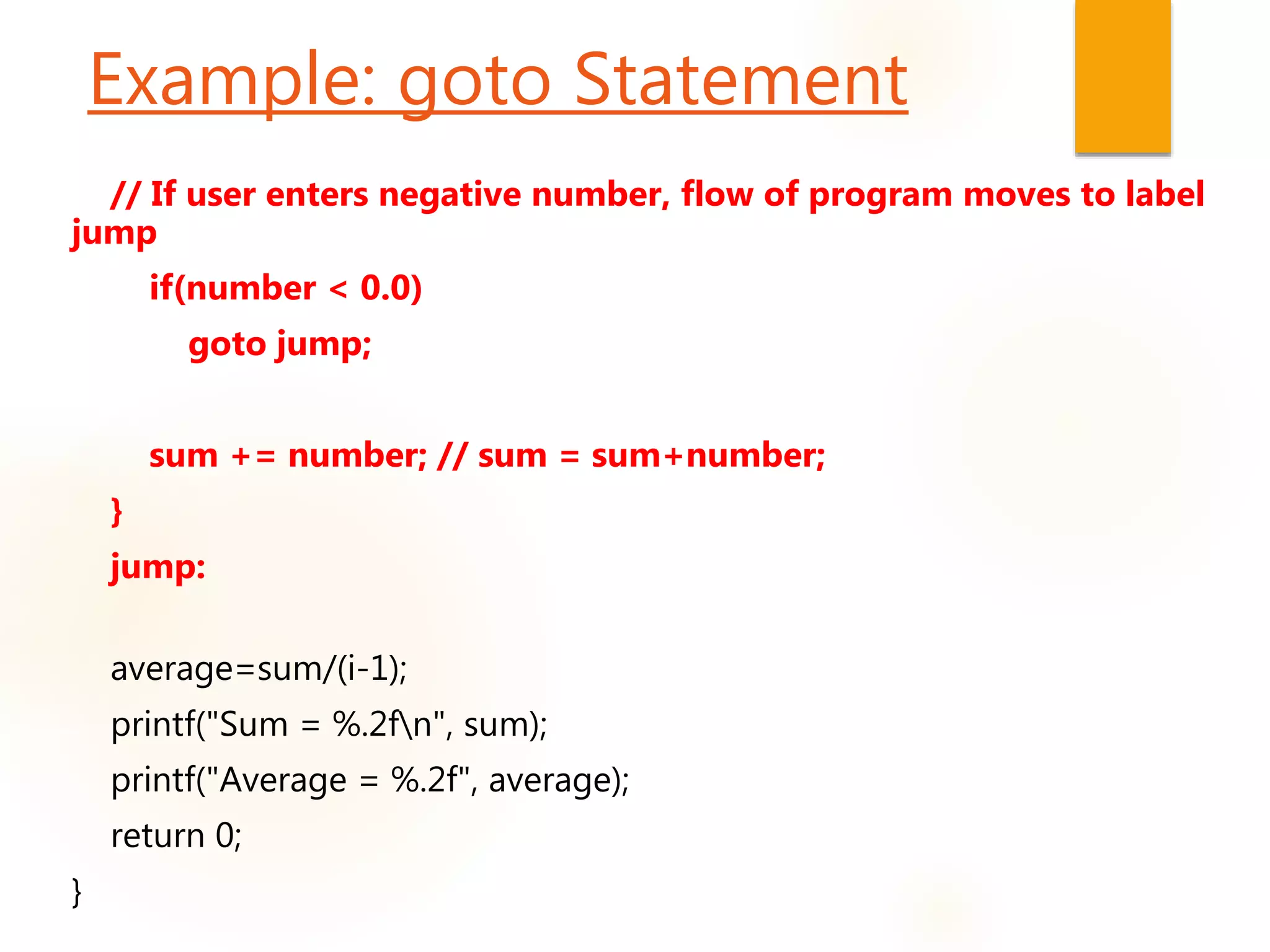 // If user enters negative number, flow of program moves to label
jump
if(number < 0.0)
goto jump;
sum += number; // sum = sum+number;
}
jump:
average=sum/(i-1);
printf("Sum = %.2fn", sum);
printf("Average = %.2f", average);
return 0;
}
Example: goto Statement
 