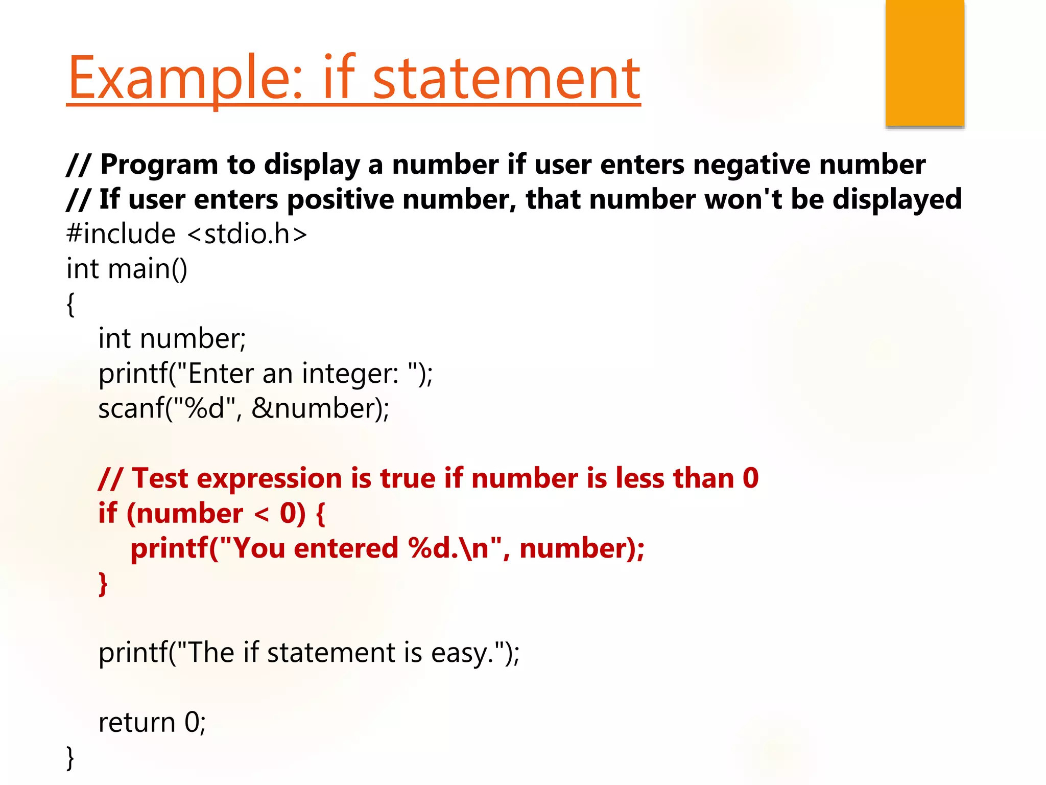 Example: if statement
// Program to display a number if user enters negative number
// If user enters positive number, that number won't be displayed
#include <stdio.h>
int main()
{
int number;
printf("Enter an integer: ");
scanf("%d", &number);
// Test expression is true if number is less than 0
if (number < 0) {
printf("You entered %d.n", number);
}
printf("The if statement is easy.");
return 0;
}
 