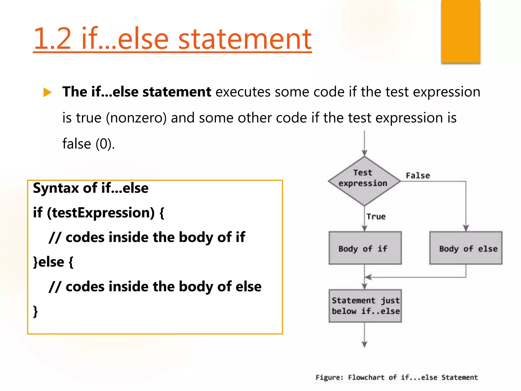 1.2 if...else statement
 The if...else statement executes some code if the test expression
is true (nonzero) and some other code if the test expression is
false (0).
Syntax of if...else
if (testExpression) {
// codes inside the body of if
}else {
// codes inside the body of else
}
 