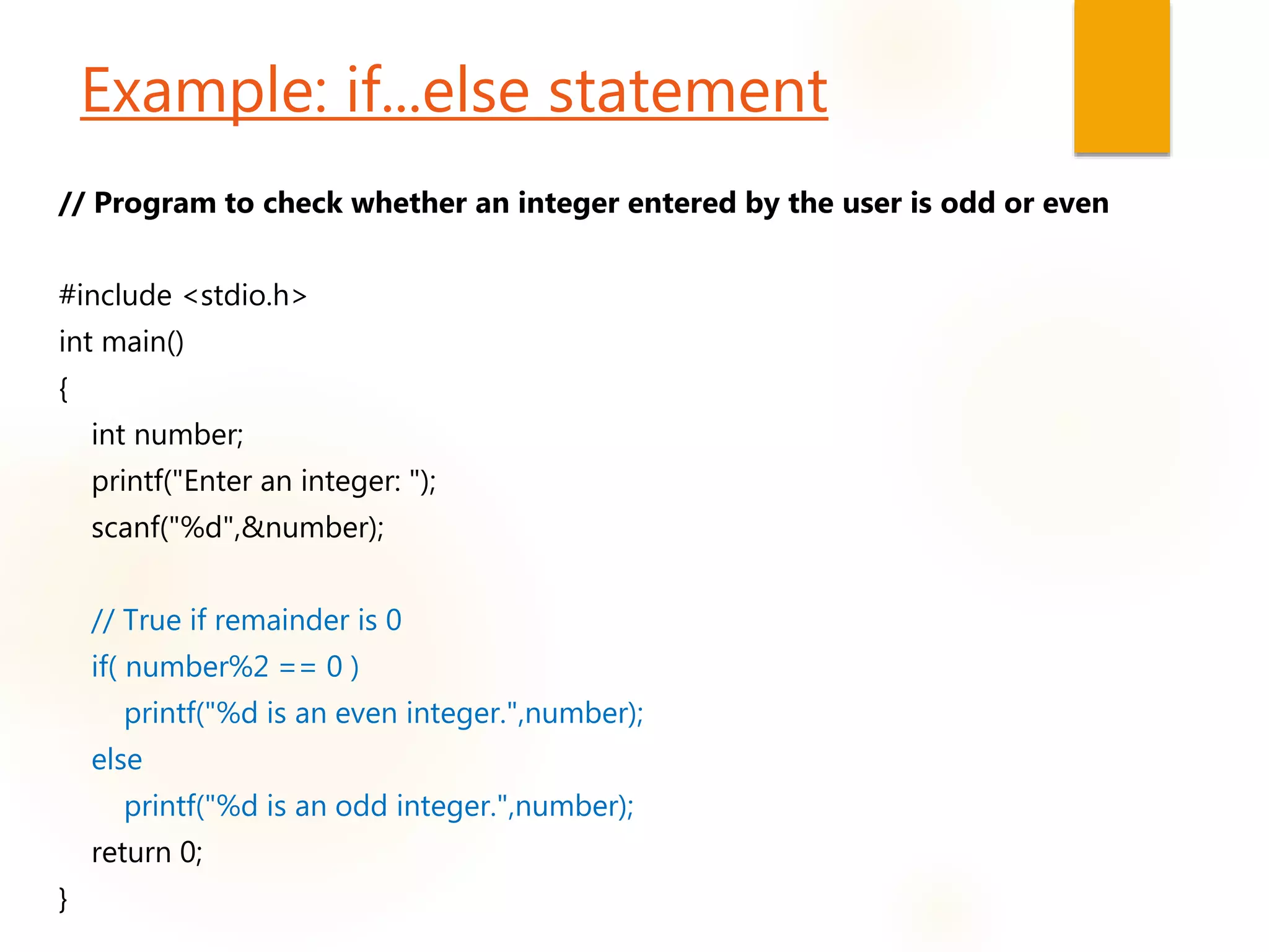 Example: if...else statement
// Program to check whether an integer entered by the user is odd or even
#include <stdio.h>
int main()
{
int number;
printf("Enter an integer: ");
scanf("%d",&number);
// True if remainder is 0
if( number%2 == 0 )
printf("%d is an even integer.",number);
else
printf("%d is an odd integer.",number);
return 0;
}
 