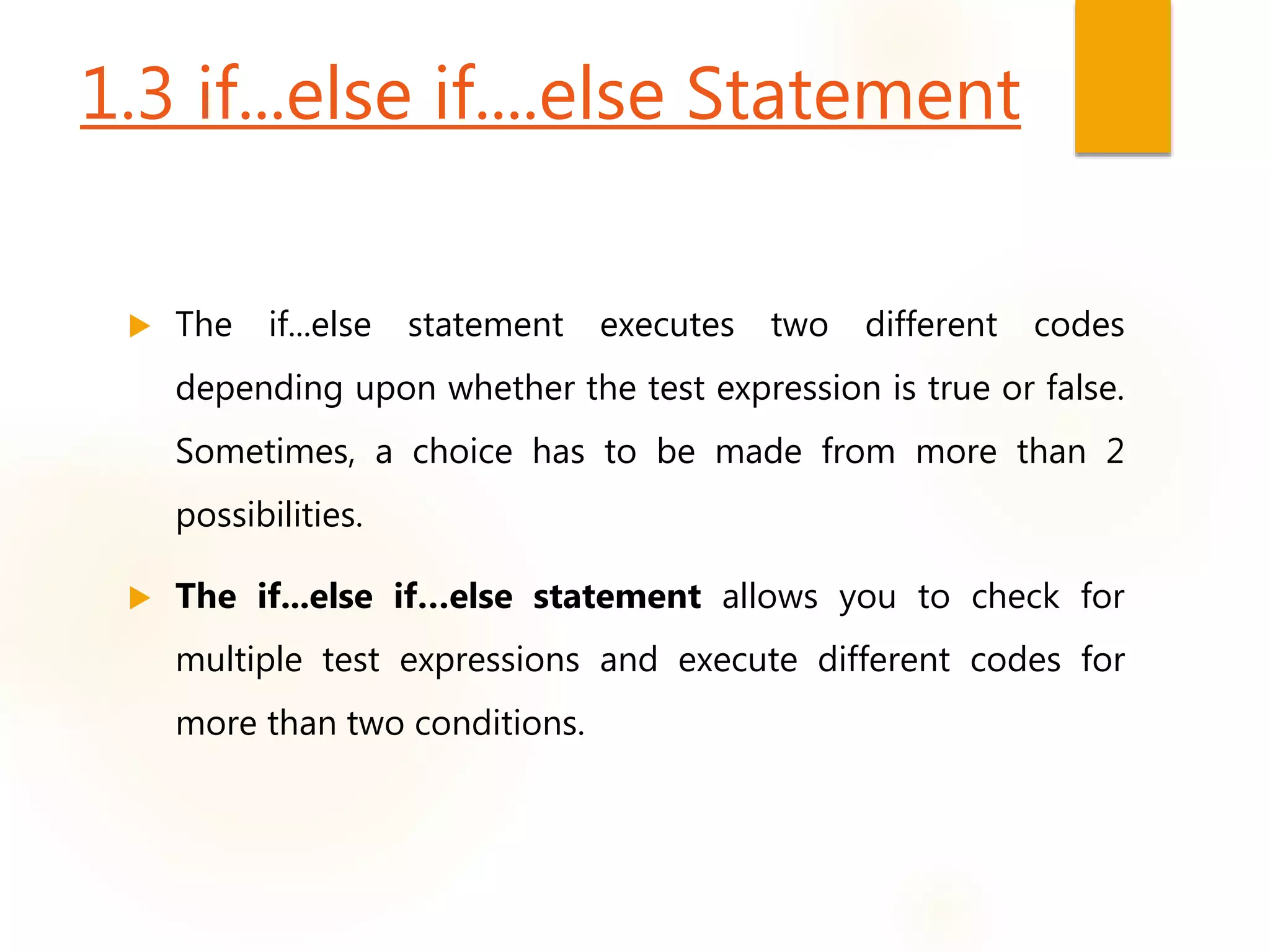 1.3 if...else if....else Statement
 The if...else statement executes two different codes
depending upon whether the test expression is true or false.
Sometimes, a choice has to be made from more than 2
possibilities.
 The if...else if…else statement allows you to check for
multiple test expressions and execute different codes for
more than two conditions.
 