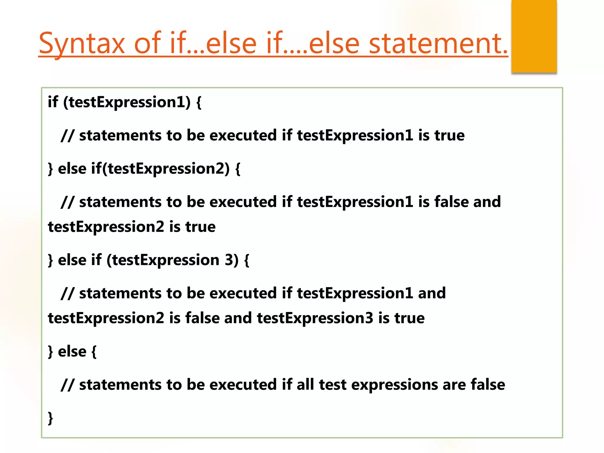 Syntax of if...else if....else statement.
if (testExpression1) {
// statements to be executed if testExpression1 is true
} else if(testExpression2) {
// statements to be executed if testExpression1 is false and
testExpression2 is true
} else if (testExpression 3) {
// statements to be executed if testExpression1 and
testExpression2 is false and testExpression3 is true
} else {
// statements to be executed if all test expressions are false
}
 