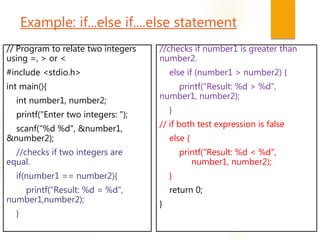 Example: if...else if....else statement
// Program to relate two integers
using =, > or <
#include <stdio.h>
int main(){
int number1, number2;
printf("Enter two integers: ");
scanf("%d %d", &number1,
&number2);
//checks if two integers are
equal.
if(number1 == number2){
printf("Result: %d = %d“,
number1,number2);
}
//checks if number1 is greater than
number2.
else if (number1 > number2) {
printf("Result: %d > %d",
number1, number2);
}
// if both test expression is false
else {
printf("Result: %d < %d",
number1, number2);
}
return 0;
}
 