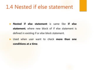 1.4 Nested if else statement
 Nested if else statement is same like if else
statement, where new block of if else statement is
defined in existing if or else block statement.
 Used when user want to check more than one
conditions at a time.
 