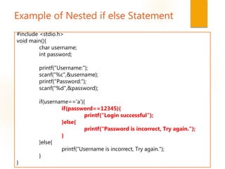 Example of Nested if else Statement
#include <stdio.h>
void main(){
char username;
int password;
printf("Username:");
scanf("%c",&username);
printf("Password:");
scanf("%d",&password);
if(username=='a'){
if(password==12345){
printf("Login successful");
}else{
printf("Password is incorrect, Try again.");
}
}else{
printf("Username is incorrect, Try again.");
}
}
 