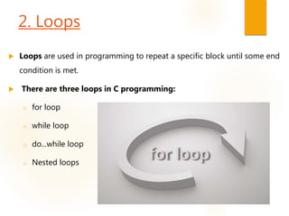 2. Loops
 Loops are used in programming to repeat a specific block until some end
condition is met.
 There are three loops in C programming:
o for loop
o while loop
o do...while loop
o Nested loops
 