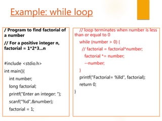 Example: while loop
/ Program to find factorial of
a number
// For a positive integer n,
factorial = 1*2*3...n
#include <stdio.h>
int main(){
int number;
long factorial;
printf("Enter an integer: ");
scanf("%d",&number);
factorial = 1;
// loop terminates when number is less
than or equal to 0
while (number > 0) {
// factorial = factorial*number;
factorial *= number;
--number;
}
printf("Factorial= %lld", factorial);
return 0;
}
 