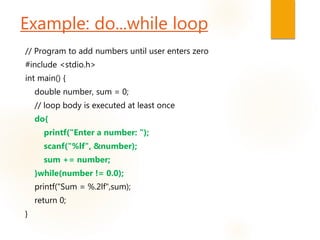 Example: do...while loop
// Program to add numbers until user enters zero
#include <stdio.h>
int main() {
double number, sum = 0;
// loop body is executed at least once
do{
printf("Enter a number: ");
scanf("%lf", &number);
sum += number;
}while(number != 0.0);
printf("Sum = %.2lf",sum);
return 0;
}
 