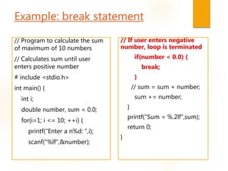 Example: break statement
// Program to calculate the sum
of maximum of 10 numbers
// Calculates sum until user
enters positive number
# include <stdio.h>
int main() {
int i;
double number, sum = 0.0;
for(i=1; i <= 10; ++i) {
printf("Enter a n%d: ",i);
scanf("%lf",&number);
// If user enters negative
number, loop is terminated
if(number < 0.0) {
break;
}
// sum = sum + number;
sum += number;
}
printf("Sum = %.2lf",sum);
return 0;
}
 