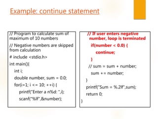 Example: continue statement
// Program to calculate sum of
maximum of 10 numbers
// Negative numbers are skipped
from calculation
# include <stdio.h>
int main(){
int i;
double number, sum = 0.0;
for(i=1; i <= 10; ++i) {
printf("Enter a n%d: ",i);
scanf("%lf",&number);
// If user enters negative
number, loop is terminated
if(number < 0.0) {
continue;
}
// sum = sum + number;
sum += number;
}
printf("Sum = %.2lf",sum);
return 0;
}
 