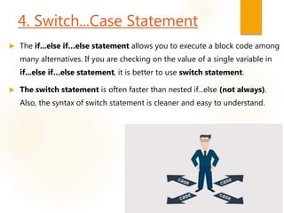 4. Switch...Case Statement
 The if...else if…else statement allows you to execute a block code among
many alternatives. If you are checking on the value of a single variable in
if...else if…else statement, it is better to use switch statement.
 The switch statement is often faster than nested if...else (not always).
Also, the syntax of switch statement is cleaner and easy to understand.
 