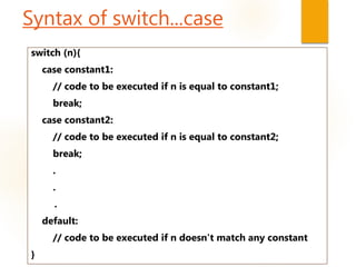 Syntax of switch...case
switch (n){
case constant1:
// code to be executed if n is equal to constant1;
break;
case constant2:
// code to be executed if n is equal to constant2;
break;
.
.
.
default:
// code to be executed if n doesn't match any constant
}
 
