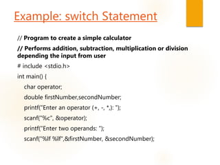 Example: switch Statement
// Program to create a simple calculator
// Performs addition, subtraction, multiplication or division
depending the input from user
# include <stdio.h>
int main() {
char operator;
double firstNumber,secondNumber;
printf("Enter an operator (+, -, *,): ");
scanf("%c", &operator);
printf("Enter two operands: ");
scanf("%lf %lf",&firstNumber, &secondNumber);
 