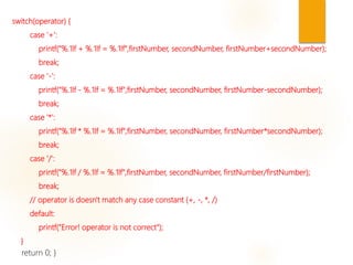 switch(operator) {
case '+':
printf("%.1lf + %.1lf = %.1lf",firstNumber, secondNumber, firstNumber+secondNumber);
break;
case '-':
printf("%.1lf - %.1lf = %.1lf",firstNumber, secondNumber, firstNumber-secondNumber);
break;
case '*':
printf("%.1lf * %.1lf = %.1lf",firstNumber, secondNumber, firstNumber*secondNumber);
break;
case '/':
printf("%.1lf / %.1lf = %.1lf",firstNumber, secondNumber, firstNumber/firstNumber);
break;
// operator is doesn't match any case constant (+, -, *, /)
default:
printf("Error! operator is not correct");
}
return 0; }
 