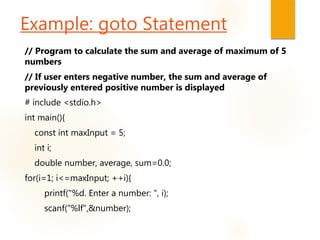 Example: goto Statement
// Program to calculate the sum and average of maximum of 5
numbers
// If user enters negative number, the sum and average of
previously entered positive number is displayed
# include <stdio.h>
int main(){
const int maxInput = 5;
int i;
double number, average, sum=0.0;
for(i=1; i<=maxInput; ++i){
printf("%d. Enter a number: ", i);
scanf("%lf",&number);
 