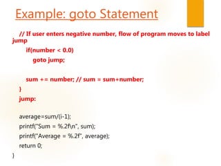 // If user enters negative number, flow of program moves to label
jump
if(number < 0.0)
goto jump;
sum += number; // sum = sum+number;
}
jump:
average=sum/(i-1);
printf("Sum = %.2fn", sum);
printf("Average = %.2f", average);
return 0;
}
Example: goto Statement
 