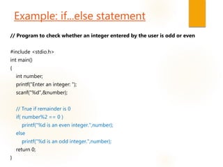 Example: if...else statement
// Program to check whether an integer entered by the user is odd or even
#include <stdio.h>
int main()
{
int number;
printf("Enter an integer: ");
scanf("%d",&number);
// True if remainder is 0
if( number%2 == 0 )
printf("%d is an even integer.",number);
else
printf("%d is an odd integer.",number);
return 0;
}
 