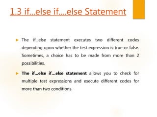 1.3 if...else if....else Statement
 The if...else statement executes two different codes
depending upon whether the test expression is true or false.
Sometimes, a choice has to be made from more than 2
possibilities.
 The if...else if…else statement allows you to check for
multiple test expressions and execute different codes for
more than two conditions.
 