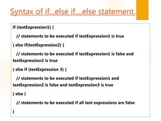 Syntax of if...else if....else statement.
if (testExpression1) {
// statements to be executed if testExpression1 is true
} else if(testExpression2) {
// statements to be executed if testExpression1 is false and
testExpression2 is true
} else if (testExpression 3) {
// statements to be executed if testExpression1 and
testExpression2 is false and testExpression3 is true
} else {
// statements to be executed if all test expressions are false
}
 