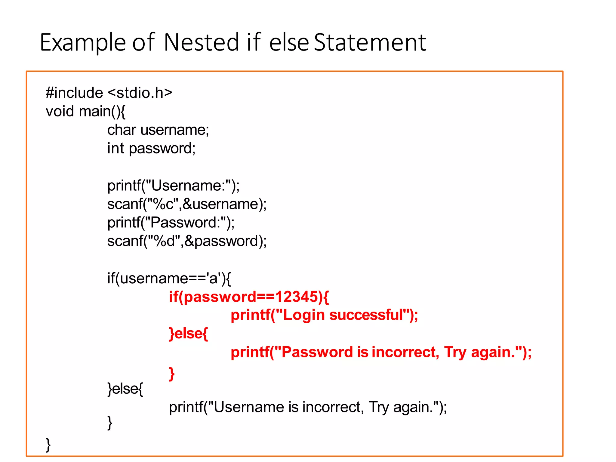 Example of Nested if elseStatement
#include <stdio.h>
void main(){
char username;
int password;
printf("Username:");
scanf("%c",&username);
printf("Password:");
scanf("%d",&password);
if(username=='a'){
if(password==12345){
}else{
printf("Login successful");
printf("Password is incorrect, Try again.");
}else{
}
}
printf("Username is incorrect, Try again.");
}
 