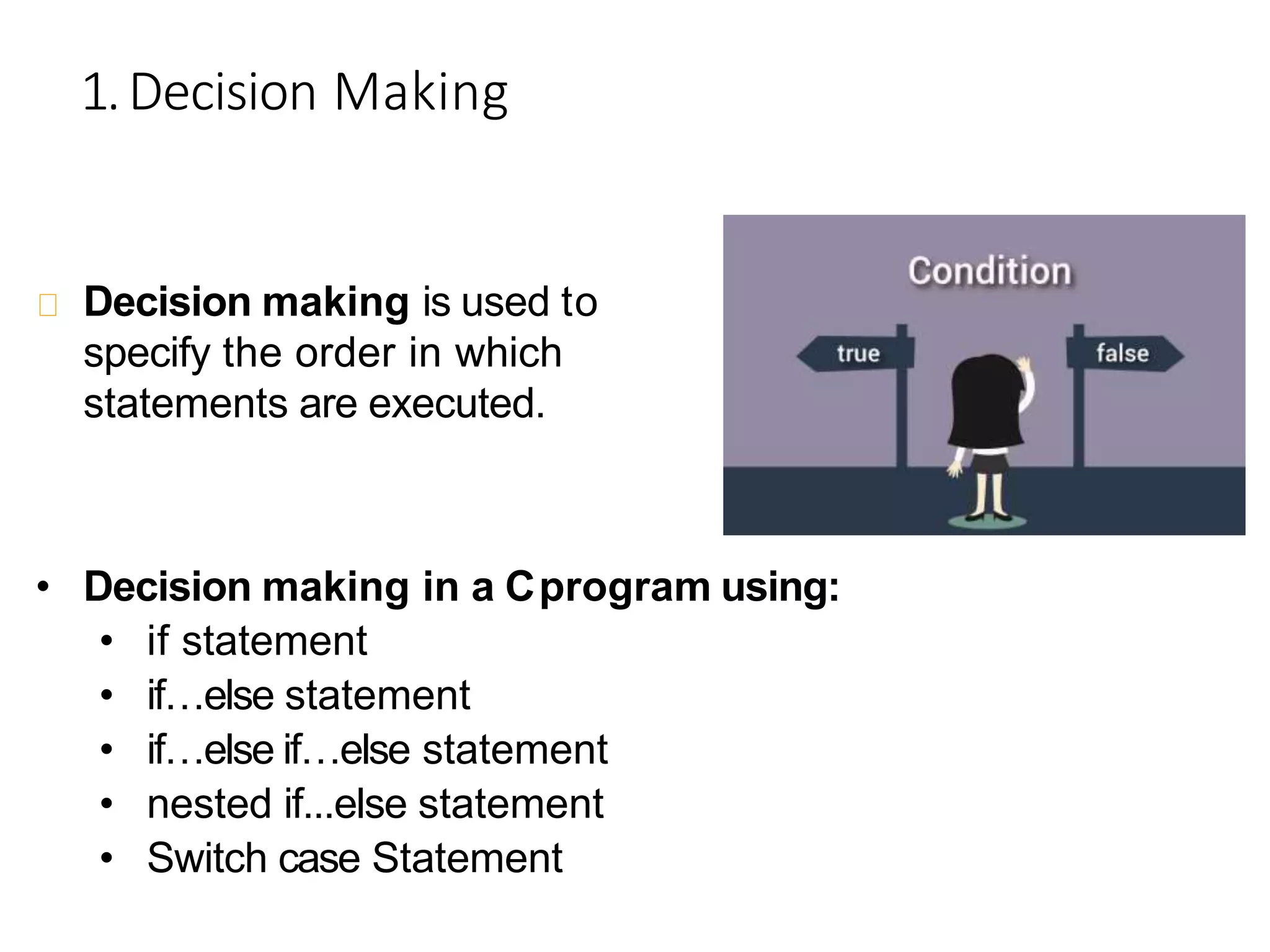 1.Decision Making
Decision making is used to
specify the order in which
statements are executed.
• Decision making in a Cprogram using:
• if statement
• if…else statement
• if…else if…else statement
• nested if...else statement
• Switch case Statement
 