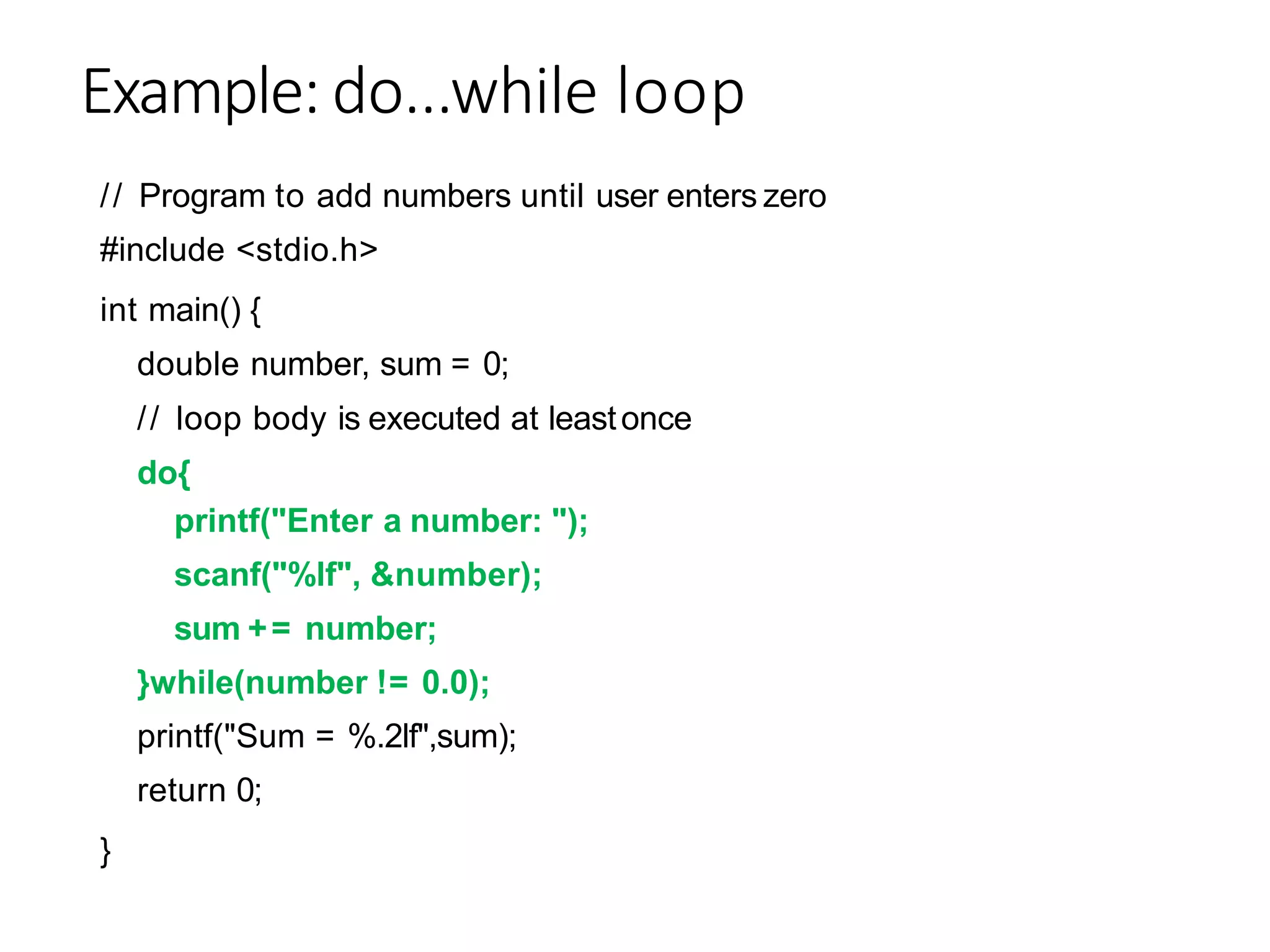 Example: do...while loop
// Program to add numbers until user enters zero
#include <stdio.h>
int main() {
double number, sum = 0;
// loop body is executed at leastonce
do{
printf("Enter a number: ");
scanf("%lf", &number);
sum += number;
}while(number != 0.0);
printf("Sum = %.2lf",sum);
return 0;
}
 