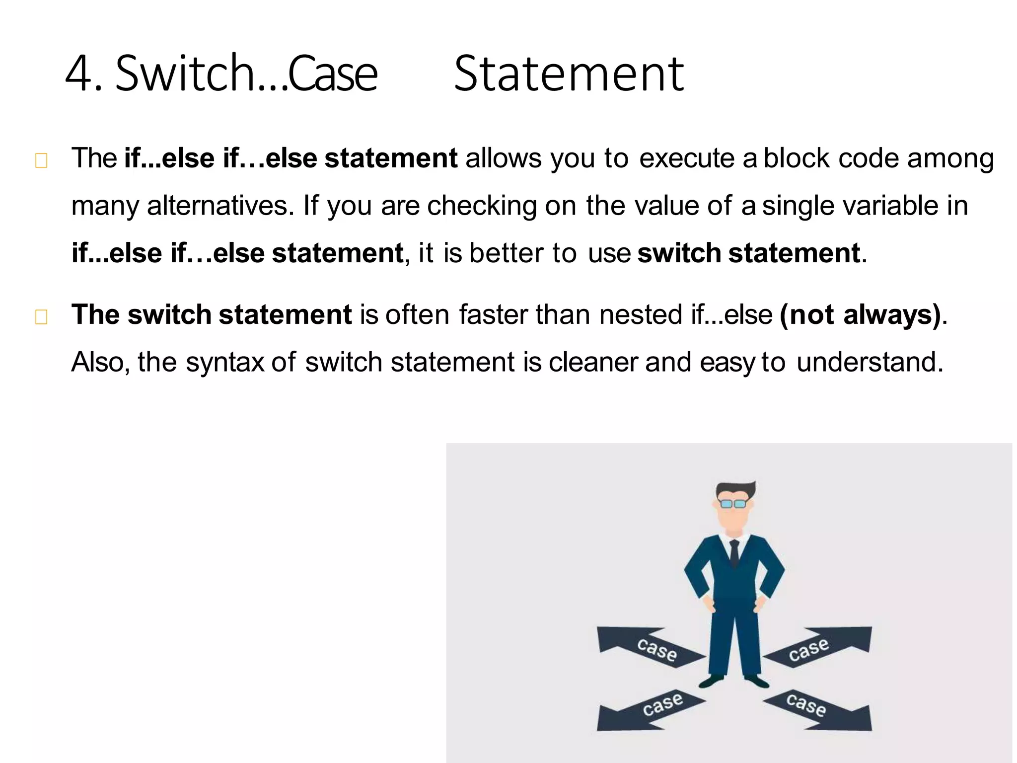 4. Switch...Case Statement
The if...else if…else statement allows you to execute a block code among
many alternatives. If you are checking on the value of a single variable in
if...else if…else statement, it is better to use switch statement.
The switch statement is often faster than nested if...else (not always).
Also, the syntax of switch statement is cleaner and easy to understand.
 