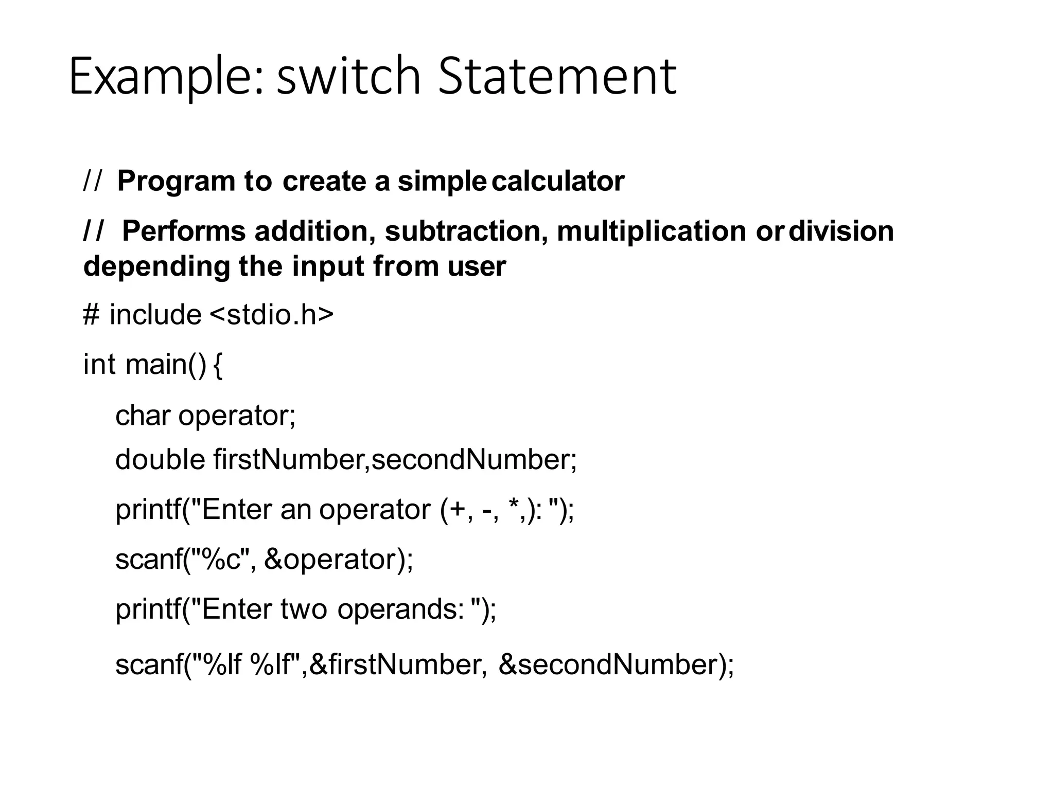 Example: switch Statement
// Program to create a simplecalculator
/ / Performs addition, subtraction, multiplication ordivision
depending the input from user
# include <stdio.h>
int main() {
char operator;
double firstNumber,secondNumber;
printf("Enter an operator (+, -, *,): ");
scanf("%c", &operator);
printf("Enter two operands: ");
scanf("%lf %lf",&firstNumber, &secondNumber);
 