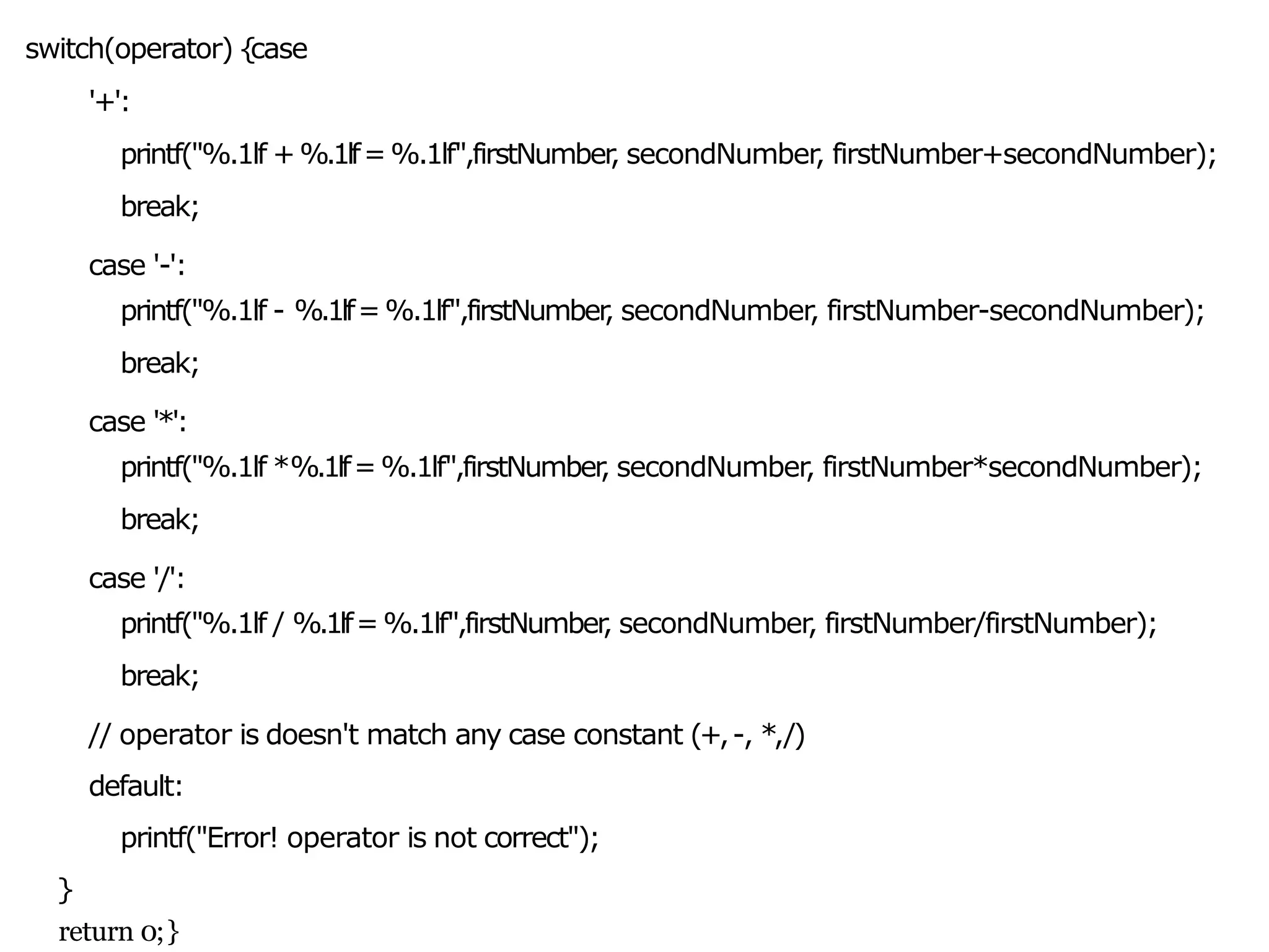 switch(operator) {
case
'+':
printf("%.1lf +%.1lf=%.1lf",firstNumber
, secondNumber, firstNumber+secondNumber);
break;
case '-':
printf("%.1lf - %.1lf=%.1lf",firstNumber
, secondNumber, firstNumber-secondNumber);
break;
case '*':
printf("%.1lf *%.1lf=%.1lf",firstNumber
, secondNumber, firstNumber*secondNumber);
break;
case '/':
printf("%.1lf / %.1lf=%.1lf",firstNumber
, secondNumber, firstNumber/firstNumber);
break;
// operator is doesn't match any case constant (+,-, *,/)
default:
printf("Error! operator is not correct");
}
return 0;}
 