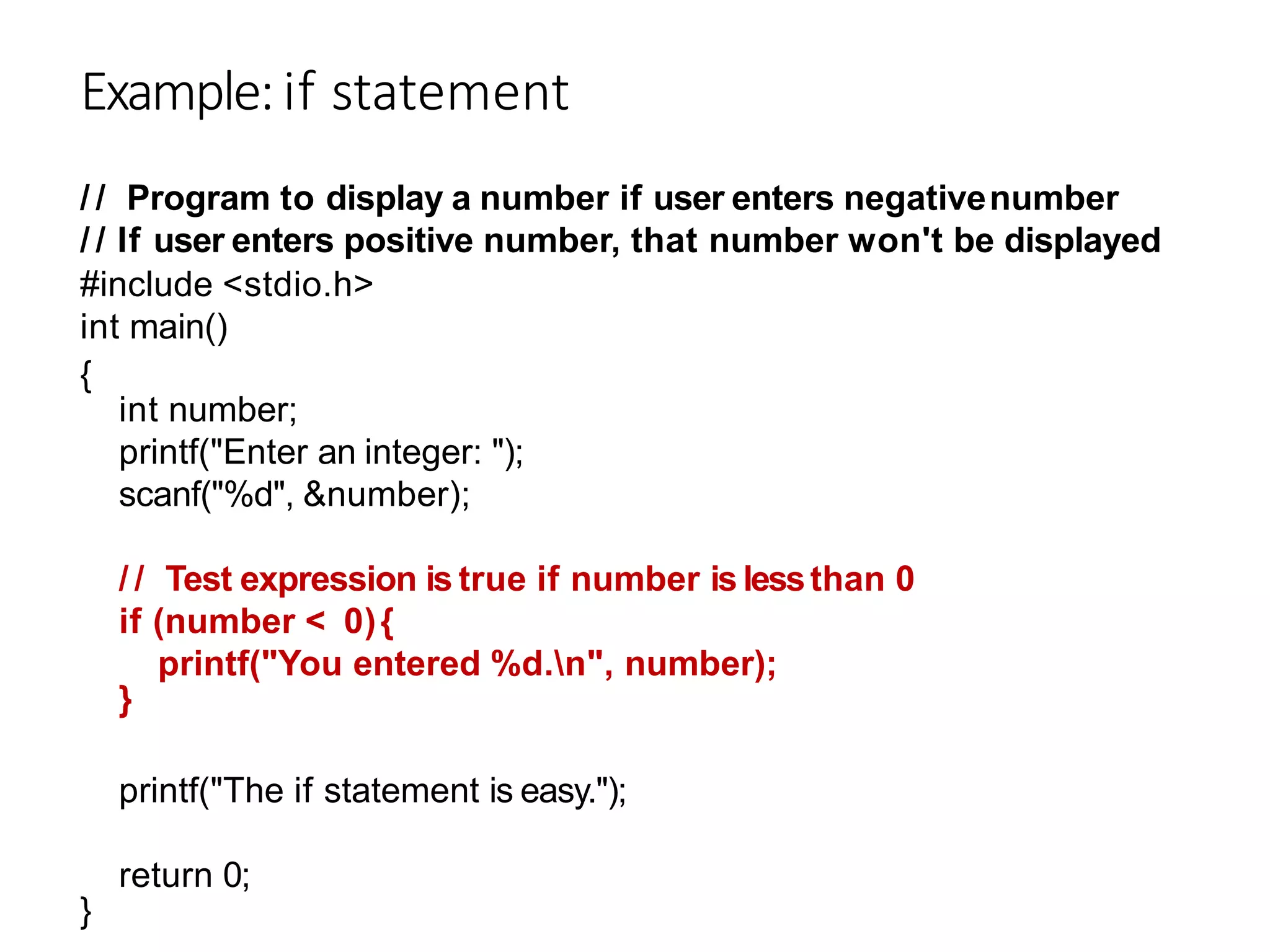 Example:if statement
/ / Program to display a number if user enters negativenumber
/ / If user enters positive number, that number won't be displayed
#include <stdio.h>
int main()
{
int number;
printf("Enter an integer: ");
scanf("%d", &number);
/ / Test expression is true if number is lessthan 0
if (number < 0){
}
printf("You entered %d.n", number);
printf("The if statement is easy.");
}
return 0;
 