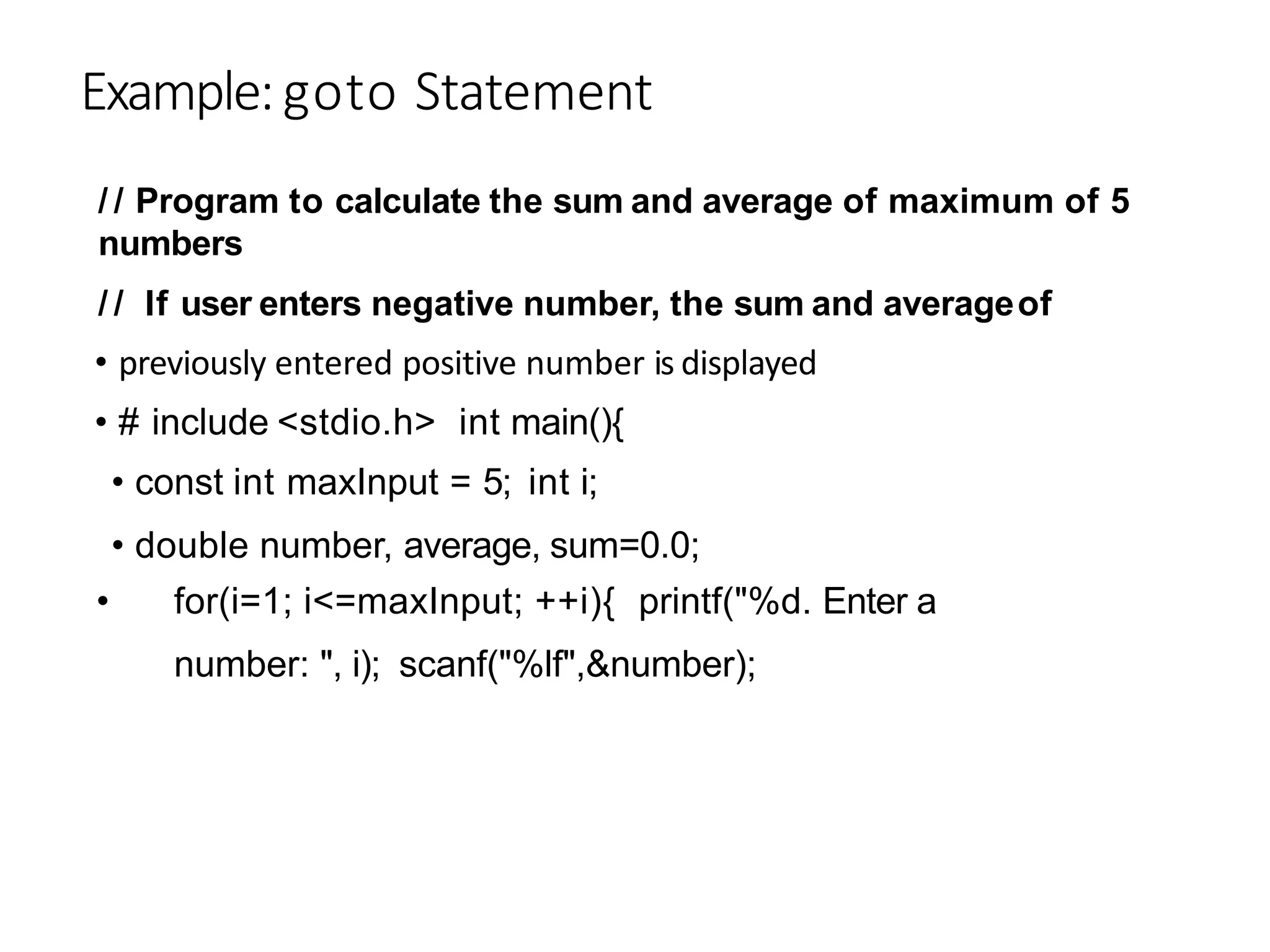 Example:goto Statement
• previously entered positive number is displayed
• # include <stdio.h> int main(){
• const int maxInput = 5; int i;
• double number, average, sum=0.0;
• for(i=1; i<=maxInput; ++i){ printf("%d. Enter a
number: ", i); scanf("%lf",&number);
/ / Program to calculate the sum and average of maximum of 5
numbers
/ / If user enters negative number, the sum and averageof
 