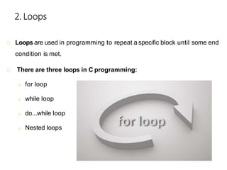 2.Loops
Loops are used in programming to repeat a specific block until some end
condition is met.
There are three loops in C programming:
o for loop
o while loop
o do...while loop
o Nested loops
 