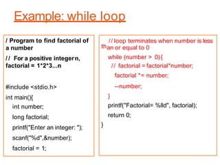 Example: while loop
/ Program to find factorial of
a number
/ / For a positive integern,
factorial = 1*2*3...n
#include <stdio.h>
int main(){
int number;
long factorial;
printf("Enter an integer: ");
scanf("%d",&number);
factorial = 1;
th
// loop terminates when number is less
an or equal to 0
while (number > 0){
// factorial = factorial*number;
factorial *= number;
--number;
}
printf("Factorial= %lld", factorial);
return 0;
}
 