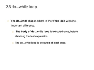 2.3 do...while loop
The do..while loop is similar to the while loop with one
important difference.
The body of do...while loop is executed once, before
checking the test expression.
The do...while loop is executed at least once.
 