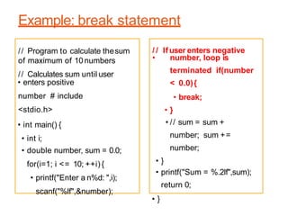 Example: break statement
• enters positive
number # include
<stdio.h>
• int main() {
• int i;
• double number, sum = 0.0;
for(i=1; i <= 10; ++i) {
• printf("Enter a n%d: ",i);
scanf("%lf",&number);
• number, loop is
terminated if(number
< 0.0){
• break;
• }
• // sum = sum +
number; sum +=
number;
• }
• printf("Sum = %.2lf",sum);
return 0;
• }
// Program to calculate thesum
of maximum of 10numbers
// Calculates sum until user
/ / If user enters negative
 