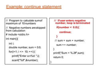 Example: continue statement
// Program to calculate sumof
maximum of 10 numbers
// Negative numbers areskipped
from calculation
# include <stdio.h>
int main(){
int i;
double number, sum = 0.0;
for(i=1; i <= 10; ++i) {
printf("Enter a n%d: ",i);
scanf("%lf",&number);
/ / If user enters negative
number, loop is terminated
if(number < 0.0){
continue;
}
// sum = sum + number;
sum += number;
}
printf("Sum = %.2lf",sum);
return 0;
}
 